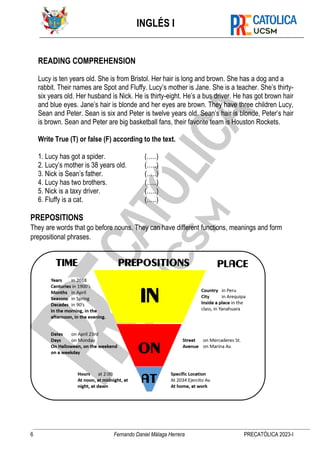 INGLÉS I
6 Fernando Daniel Málaga Herrera PRECATÓLICA 2023-I
READING COMPREHENSION
Lucy is ten years old. She is from Bristol. Her hair is long and brown. She has a dog and a
rabbit. Their names are Spot and Fluffy. Lucy’s mother is Jane. She is a teacher. She’s thirty-
six years old. Her husband is Nick. He is thirty-eight. He’s a bus driver. He has got brown hair
and blue eyes. Jane’s hair is blonde and her eyes are brown. They have three children Lucy,
Sean and Peter. Sean is six and Peter is twelve years old. Sean’s hair is blonde, Peter’s hair
is brown. Sean and Peter are big basketball fans, their favorite team is Houston Rockets.
Write True (T) or false (F) according to the text.
1. Lucy has got a spider. (…..)
2. Lucy’s mother is 38 years old. (…..)
3. Nick is Sean’s father. (…..)
4. Lucy has two brothers. (…..)
5. Nick is a taxy driver. (…..)
6. Fluffy is a cat. (…..)
PREPOSITIONS
They are words that go before nouns. They can have different functions, meanings and form
prepositional phrases.
 