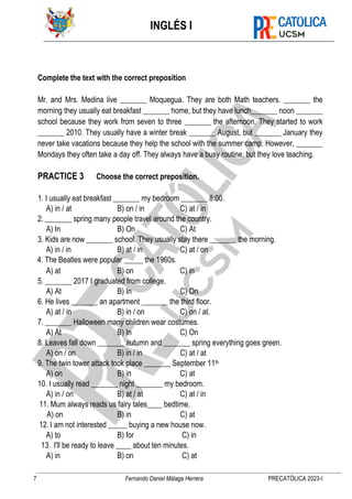 INGLÉS I
7 Fernando Daniel Málaga Herrera PRECATÓLICA 2023-I
Complete the text with the correct preposition
Mr. and Mrs. Medina live _______ Moquegua. They are both Math teachers. _______ the
morning they usually eat breakfast _______ home, but they have lunch_______ noon _______
school because they work from seven to three _______ the afternoon. They started to work
_______ 2010. They usually have a winter break _______ August, but _______ January they
never take vacations because they help the school with the summer camp. However, _______
Mondays they often take a day off. They always have a busy routine, but they love teaching.
PRACTICE 3 Choose the correct preposition.
1. I usually eat breakfast _______ my bedroom _______ 8:00.
A) in / at B) on / in C) at / in
2. _______ spring many people travel around the country.
A) In B) On C) At
3. Kids are now _______ school. They usually stay there _______ the morning.
A) in / in B) at / in C) at / on
4. The Beatles were popular _____ the 1960s.
A) at B) on C) in
5. _______ 2017 I graduated from college.
A) At B) In C) On
6. He lives _______ an apartment _______ the third floor.
A) at / in B) in / on C) on / at.
7. _______ Halloween many children wear costumes.
A) At B) In C) On
8. Leaves fall down _______ autumn and _______ spring everything goes green.
A) on / on B) in / in C) at / at
9. The twin tower attack took place _______ September 11th
A) on B) in C) at
10. I usually read _______ night _______ my bedroom.
A) in / on B) at / at C) at / in
11. Mum always reads us fairy tales____ bedtime.
A) on B) in C) at
12. I am not interested _____ buying a new house now.
A) to B) for C) in
13. I'll be ready to leave ____ about ten minutes.
A) in B) on C) at
 