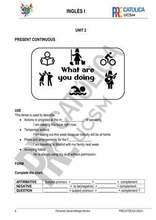 INGLÉS I
8 Fernando Daniel Málaga Herrera PRECATÓLICA 2023-I
UNIT 2
PRESENT CONTINUOUS
USE
This tense is used to describe:
• Actions in progress at the m______________ of speaking.
I am reading this book right now.
• Temporary actions
I am eating out this week because nobody will be at home.
• Plans and arrangements for the f______________.
I am traveling to Madrid with my family next week
• Annoying habits
He is always using my stuff without permission.
FORM
Complete the chart:
AFFIRMATIVE Subject pronoun + ___________ + ____________ + complement.
NEGATIVE ______________ + to be(negative) + ___________ + complement.
QUESTION ______________ + subject pronoun + ___________ + complement ?
 