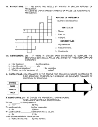 VII. INSTRUCTIONS. (13 – 15) SOLVE THE PUZZLE BY WRITING IN ENGLISH ADVERBS OF FREQUENCY. 
RESUELVE EL CRUCIGRAMA ESCRIBIENDO EN INGLÉS LOS ADVERBIOS DE FRECUENCIA. 
3 
ADVERBS OF FREQUENCY 
ADVERBIOS DE FRECUENCIA 
2 
VERTICALES 
3 
1. Nunca. 
2. Rara vez. 
1 
3. Siempre. 
1 
HORIZONTALES 
1. Algunas veces. 
2 
2. Frecuentemente. 
3. Usualmente. 
VIII. INSTRUCTIONS. (16 – 17) WRITE IN ENGLISH EACH CONNECTOR TO COMPLETE THE SENTENCES. ESCRIBE EN INGLÉS CADA CONECTOR PARA COMPLETAR LAS ORACIONES. 
a) I like flies (pero) __________ I don´t like spiders. 
b) I don´t like cats (y) __________ rats. 
c) I don´t like snakes (pero) ____________ I like crocodiles. 
d) What do you prefer kangaroos (o) _________ koalas? 
IX. INSTRUCTIONS. (18) ORGANIZED IN THE SCHEME THE DOLLOWING WORDS ACCORDING TO THEIR SEQUENCE. ORGANIZA EN EL ESQUEMA LAS SIGUIENTES PALABRAS DE ACUERDO A SU SECUENCIA. 
DURING 
FIRST 
FINALLY 
THEN 
X. INSTRUCTIONS. (19 – 20) CHOOSE THE ANSWER THAT CORRESPONDS. 
ELIGE LA RESPUESTA QUE CORRESPONDA. 
We use ________ to show possession. 
a) Their b) They 
We use the verb to __________ to show possession. 
a) Be b) Have 
We use the verb to __________ in different forms: is, are, am. 
a) Go b) Be 
When you talk about other people you use. 
a) He/his, she/her, it/its b) I/my, me/mine. 
_______ 
_______ 
_______ 
_______ 