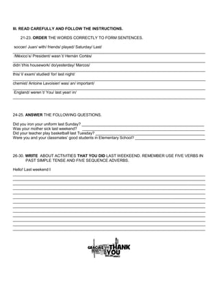 III. READ CAREFULLY AND FOLLOW THE INSTRUCTIONS. 
21-23. ORDER THE WORDS CORRECTLY TO FORM SENTENCES. 
soccer/ Juan/ with/ friends/ played/ Saturday/ Last/ ________________________________________________________________________________________ 
/México’s/ President/ wasn´t/ Hernán Cortés/ 
________________________________________________________________________________________ didn´t/his housework/ do/yesterday/ Marcos/ 
________________________________________________________________________________________ 
this/ I/ exam/ studied/ for/ last night/ 
________________________________________________________________________________________ chemist/ Antoine Lavoisier/ was/ an/ important/ 
________________________________________________________________________________________ 
England/ weren´t/ You/ last year/ in/ 
________________________________________________________________________________________ 
24-25. ANSWER THE FOLLOWING QUESTIONS. 
Did you iron your uniform last Sunday? ________________________________________________________ 
Was your mother sick last weekend? ________________________________________________________ 
Did your teacher play basketball last Tuesday? __________________________________________________ 
Were you and your classmates’ good students in Elementary School? ________________________________ 
26-30. WRITE ABOUT ACTIVITIES THAT YOU DID LAST WEEKEEND. REMEMBER USE FIVE VERBS IN PAST SIMPLE TENSE AND FIVE SEQUENCE ADVERBS. 
Hello! Last weekend I ________________________________________________________________________________________ ________________________________________________________________________________________ ________________________________________________________________________________________ ________________________________________________________________________________________ ________________________________________________________________________________________ ________________________________________________________________________________________ ________________________________________________________________________________________ ________________________________________________________________________________________ ________________________________________________________________________________________ ________________________________________________________________________________________ ________________________________________________________________________________________ ________________________________________________________________________________________ ________________________________________________________________________________________ 
