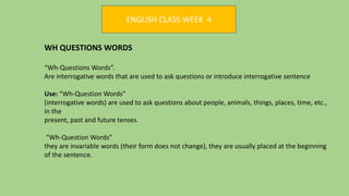 ENGLISH CLASS WEEK 4
WH QUESTIONS WORDS
“Wh-Questions Words”.
Are interrogative words that are used to ask questions or introduce interrogative sentence
Use: “Wh-Question Words”
(interrogative words) are used to ask questions about people, animals, things, places, time, etc.,
in the
present, past and future tenses.
“Wh-Question Words”
they are invariable words (their form does not change), they are usually placed at the beginning
of the sentence.
 