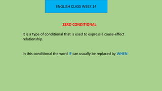 ENGLISH CLASS WEEK 14
ZERO CONDITIONAL
It is a type of conditional that is used to express a cause-effect
relationship.
In this conditional the word IF can usually be replaced by WHEN
 
