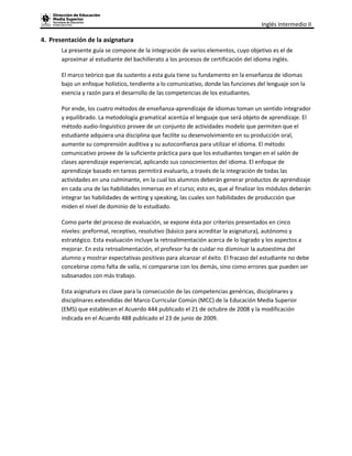 Inglés Intermedio II

4. Presentación de la asignatura
       La presente guía se compone de la integración de varios elementos, cuyo objetivo es el de
       aproximar al estudiante del bachillerato a los procesos de certificación del idioma inglés.

       El marco teórico que da sustento a esta guía tiene su fundamento en la enseñanza de idiomas
       bajo un enfoque holístico, tendiente a lo comunicativo, donde las funciones del lenguaje son la
       esencia y razón para el desarrollo de las competencias de los estudiantes.

       Por ende, los cuatro métodos de enseñanza-aprendizaje de idiomas toman un sentido integrador
       y equilibrado. La metodología gramatical acentúa el lenguaje que será objeto de aprendizaje. El
       método audio-linguistico provee de un conjunto de actividades modelo que permiten que el
       estudiante adquiera una disciplina que facilite su desenvolvimiento en su producción oral,
       aumente su comprensión auditiva y su autoconfianza para utilizar el idioma. El método
       comunicativo provee de la suficiente práctica para que los estudiantes tengan en el salón de
       clases aprendizaje experiencial, aplicando sus conocimientos del idioma. El enfoque de
       aprendizaje basado en tareas permitirá evaluarlo, a través de la integración de todas las
       actividades en una culminante, en la cual los alumnos deberán generar productos de aprendizaje
       en cada una de las habilidades inmersas en el curso; esto es, que al finalizar los módulos deberán
       integrar las habilidades de writing y speaking, las cuales son habilidades de producción que
       miden el nivel de dominio de lo estudiado.

       Como parte del proceso de evaluación, se expone ésta por criterios presentados en cinco
       niveles: preformal, receptivo, resolutivo (básico para acreditar la asignatura), autónomo y
       estratégico. Esta evaluación incluye la retroalimentación acerca de lo logrado y los aspectos a
       mejorar. En esta retroalimentación, el profesor ha de cuidar no disminuir la autoestima del
       alumno y mostrar expectativas positivas para alcanzar el éxito. El fracaso del estudiante no debe
       concebirse como falta de valía, ni compararse con los demás, sino como errores que pueden ser
       subsanados con más trabajo.

       Esta asignatura es clave para la consecución de las competencias genéricas, disciplinares y
       disciplinares extendidas del Marco Curricular Común (MCC) de la Educación Media Superior
       (EMS) que establecen el Acuerdo 444 publicado el 21 de octubre de 2008 y la modificación
       indicada en el Acuerdo 488 publicado el 23 de junio de 2009.
 