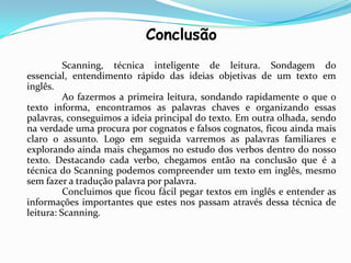 Conclusão
          Scanning, técnica inteligente de leitura. Sondagem do
essencial, entendimento rápido das ideias objetivas de um texto em
inglês.
          Ao fazermos a primeira leitura, sondando rapidamente o que o
texto informa, encontramos as palavras chaves e organizando essas
palavras, conseguimos a ideia principal do texto. Em outra olhada, sendo
na verdade uma procura por cognatos e falsos cognatos, ficou ainda mais
claro o assunto. Logo em seguida varremos as palavras familiares e
explorando ainda mais chegamos no estudo dos verbos dentro do nosso
texto. Destacando cada verbo, chegamos então na conclusão que é a
técnica do Scanning podemos compreender um texto em inglês, mesmo
sem fazer a tradução palavra por palavra.
          Concluimos que ficou fácil pegar textos em inglês e entender as
informações importantes que estes nos passam através dessa técnica de
leitura: Scanning.
 