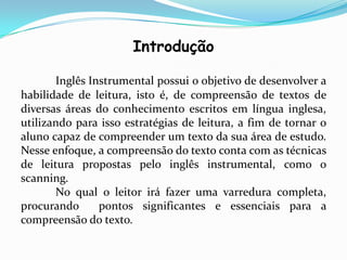 Introdução

       Inglês Instrumental possui o objetivo de desenvolver a
habilidade de leitura, isto é, de compreensão de textos de
diversas áreas do conhecimento escritos em língua inglesa,
utilizando para isso estratégias de leitura, a fim de tornar o
aluno capaz de compreender um texto da sua área de estudo.
Nesse enfoque, a compreensão do texto conta com as técnicas
de leitura propostas pelo inglês instrumental, como o
scanning.
       No qual o leitor irá fazer uma varredura completa,
procurando      pontos significantes e essenciais para a
compreensão do texto.
 