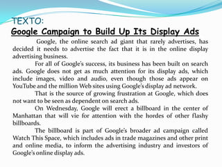 TEXTO:
Google Campaign to Build Up Its Display Ads
          Google, the online search ad giant that rarely advertises, has
decided it needs to advertise the fact that it is in the online display
advertising business.
         For all of Google’s success, its business has been built on search
ads. Google does not get as much attention for its display ads, which
include images, video and audio, even though those ads appear on
YouTube and the million Web sites using Google’s display ad network.
         That is the source of growing frustration at Google, which does
not want to be seen as dependent on search ads.
         On Wednesday, Google will erect a billboard in the center of
Manhattan that will vie for attention with the hordes of other flashy
billboards.
         The billboard is part of Google’s broader ad campaign called
Watch This Space, which includes ads in trade magazines and other print
and online media, to inform the advertising industry and investors of
Google’s online display ads.
 
