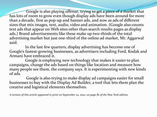 Google is also playing offense, trying to get a piece of a market that
has lots of room to grow even though display ads have been around for more
than a decade, first as pop-up and banner ads, and now as ads of different
sizes that mix images, text, audio, video and animation. (Google also counts
text ads that appear on Web sites other than search results pages as display
ads.) Brand advertisements like these make up two-thirds of the total
advertising market but just one-third of the online ad market, Mr. Aggarwal
said.
          In the last few quarters, display advertising has become one of
Google’s fastest-growing businesses, as advertisers including Ford, Kodak and
Armani have embraced it.
          Google is employing new technology that makes it easier to plan
campaigns, change the ads based on things like location and measure how
many people see them, the company says. It is experimenting with new kinds
of ads.
           Google is also trying to make display ad campaigns easier for small
businesses to buy with the Display Ad Builder, a tool that lets them plan the
creative and logistical elements themselves.
A version of this article appeared in print on September 22, 2010, on page B1 of the New York edition.
 