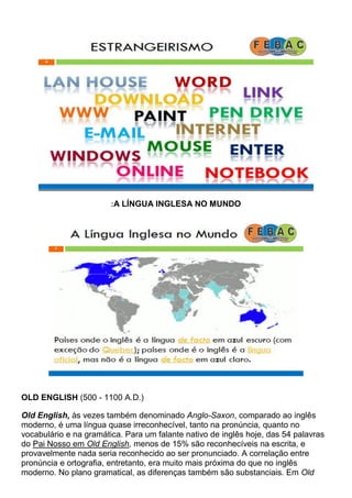 :A LÍNGUA INGLESA NO MUNDO
OLD ENGLISH (500 - 1100 A.D.)
Old English, às vezes também denominado Anglo-Saxon, comparado ao inglês
moderno, é uma língua quase irreconhecível, tanto na pronúncia, quanto no
vocabulário e na gramática. Para um falante nativo de inglês hoje, das 54 palavras
do Pai Nosso em Old English, menos de 15% são reconhecíveis na escrita, e
provavelmente nada seria reconhecido ao ser pronunciado. A correlação entre
pronúncia e ortografia, entretanto, era muito mais próxima do que no inglês
moderno. No plano gramatical, as diferenças também são substanciais. Em Old
 