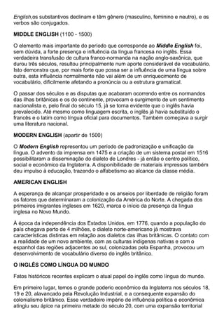 English,os substantivos declinam e têm gênero (masculino, feminino e neutro), e os
verbos são conjugados.
MIDDLE ENGLISH (1100 - 1500)
O elemento mais importante do período que corresponde ao Middle English foi,
sem dúvida, a forte presença e influência da língua francesa no inglês. Essa
verdadeira transfusão de cultura franco-normanda na nação anglo-saxônica, que
durou três séculos, resultou principalmente num aporte considerável de vocabulário.
Isto demonstra que, por mais forte que possa ser a influência de uma língua sobre
outra, esta influência normalmente não vai além de um enriquecimento de
vocabulário, dificilmente afetando a pronúncia ou a estrutura gramatical.
O passar dos séculos e as disputas que acabaram ocorrendo entre os normandos
das ilhas britânicas e os do continente, provocam o surgimento de um sentimento
nacionalista e, pelo final do século 15, já se torna evidente que o inglês havia
prevalecido. Até mesmo como linguagem escrita, o inglês já havia substituído o
francês e o latim como língua oficial para documentos. Também começava a surgir
uma literatura nacional.
MODERN ENGLISH (apartir de 1500)
O Modern English representou um período de padronização e unificação da
língua. O advento da imprensa em 1475 e a criação de um sistema postal em 1516
possibilitaram a disseminação do dialeto de Londres - já então o centro político,
social e econômico da Inglaterra. A disponibilidade de materiais impressos também
deu impulso à educação, trazendo o alfabetismo ao alcance da classe média.
AMERICAN ENGLISH
A esperança de alcançar prosperidade e os anseios por liberdade de religião foram
os fatores que determinaram a colonização da América do Norte. A chegada dos
primeiros imigrantes ingleses em 1620, marca o início da presença da língua
inglesa no Novo Mundo.
À época da independência dos Estados Unidos, em 1776, quando a população do
país chegava perto de 4 milhões, o dialeto norte-americano já mostrava
características distintas em relação aos dialetos das ilhas britânicas. O contato com
a realidade de um novo ambiente, com as culturas indígenas nativas e com o
espanhol das regiões adjacentes ao sul, colonizadas pela Espanha, provocou um
desenvolvimento de vocabulário diverso do inglês britânico.
O INGLÊS COMO LÍNGUA DO MUNDO
Fatos históricos recentes explicam o atual papel do inglês como língua do mundo.
Em primeiro lugar, temos o grande poderio econômico da Inglaterra nos séculos 18,
19 e 20, alavancado pela Revolução Industrial, e a consequente expansão do
colonialismo britânico. Esse verdadeiro império de influência política e econômica
atingiu seu ápice na primeira metade do século 20, com uma expansão territorial
 