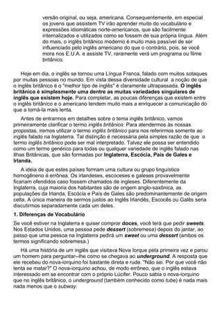 versão original, ou seja, americana. Consequentemente, em especial
os jovens que assistem TV irão aprender muito do vocabulário e
expressões idiomáticas norte-americanos, que são facilmente
internalizados e utilizados como se fossem de sua própria língua. Além
do mais, o inglês britânico moderno é muito mais passível de ser
influenciado pelo inglês americano do que o contrário, pois, se você
mora nos E.U.A. e assiste TV, raramente verá um programa ou filme
britânico.
Hoje em dia, o inglês se tornou uma Língua Franca, falado com muitos sotaques
por muitas pessoas no mundo. Em vista dessa diversidade cultural a noção de que
o inglês britânico é o "melhor tipo de inglês" é claramente ultrapassada. O inglês
britânico é simplesmente uma dentre as muitas variedades singulares de
inglês que existem hoje. Para completar, as poucas diferenças que existem entre
o inglês britânico e o americano tendem muito mais a enriquecer a comunicação do
que a torná-la mais lenta.
Antes de entrarmos em detalhes sobre o tema inglês britânico, vamos
primeiramente clarificar o termo inglês britânico. Para atendermos às nossas
propostas, iremos utilizar o termo inglês britânico para nos referirmos somente ao
inglês falado na Inglaterra. Tal distinção é necessária pela simples razão de que o
termo inglês britânico pode ser mal interpretado. Talvez ele possa ser entendido
como um termo genérico para todas ou qualquer variedade de inglês falado nas
Ilhas Britânicas, que são formadas por Inglaterra, Escócia, País de Gales e
Irlanda.
A ideia de que estes países formam uma cultura ou grupo linguístico
homogêneno é errônea. Os irlandeses, escoceses e galeses provavelmente
ficariam ofendidos caso fossem chamados de ingleses. Diferentemente da
Inglaterra, cuja maioria dos habitantes são de origem anglo-saxônica, as
populações da Irlanda, Escócia e País de Gales são predominantemente de origem
celta. A única maneira de sermos justos ao Inglês Irlandês, Escocês ou Galês seria
discutirmos separadamente cada um deles.
1. Diferenças de Vocabulário
Se você estiver na Inglaterra e quiser comprar doces, você terá que pedir sweets.
Nos Estados Unidos, uma pessoa pede dessert (sobremesa) depois do jantar, ao
passo que uma pessoa na Inglaterra pedirá um sweet ou uma dessert (ambos os
termos significando sobremesa.)
Há uma história de um inglês que visitava Nova Iorque pela primeira vez e parou
um homem para perguntar--lhe como se chegava ao underground. A resposta que
ele recebeu do nova-iorquino foi bastante direta e rude. "Não sei. Por que você não
tenta se matar?" O nova-iorquino achou, de modo errôneo, que o inglês estava
interessado em se encontrar com o próprio Lúcifer. Pouco sabia o nova-iorquino
que no inglês britânico, o underground (também conhecido como tube) é nada mais
nada menos que o subway.
 