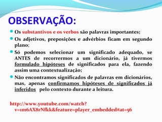 OBSERVAÇÃO:
Os substantivos e os verbos são palavras importantes;
Os adjetivos, preposições e advérbios ficam em segundo
plano;
Só podemos selecionar um significado adequado, se
ANTES de recorrermos a um dicionário, já tivermos
formulado hipóteses de significados para ela, fazendo
assim uma contextualização;
Não encontramos significados de palavras em dicionários,
mas, apenas confirmamos hipóteses de significados já
inferidos pelo contexto durante a leitura.
http://www.youtube.com/watch?
v=1m6AX8rNfkk&feature=player_embedded#at=56
 