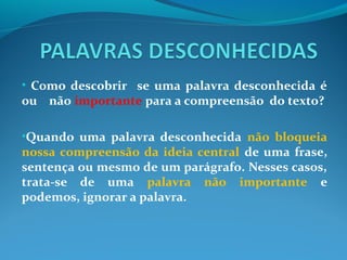• Como descobrir se uma palavra desconhecida é
ou não importante para a compreensão do texto?
•Quando uma palavra desconhecida não bloqueia
nossa compreensão da ideia central de uma frase,
sentença ou mesmo de um parágrafo. Nesses casos,
trata-se de uma palavra não importante e
podemos, ignorar a palavra.
 