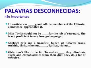 PALAVRAS DESCONHECIDAS:
não importantes
His article was _____good. All the members of the Editorial
committee appreciated it.
Miss Taylor could not be _____for the job of secretary. She
is not proficient in any Foreign language.
Michael gave me a beautiful bunch of flowers: roses,
orchids, chrisanthemus,_____, dahlias, violets...
Girls don´t like to be fat. To reduce____, they eliminate
sugar and carbohydrates from their diet, they do a lot of
exercise...
 