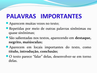 PALAVRAS IMPORTANTES
Aparecem muitas vezes no texto;
Repetidas por meio de outras palavras sinônimas ou
quase sinônimas;
São salientadas nos textos, aparecendo em destaque,
negrito, maiúsculas;
Aparecem em locais importantes do texto, como
título, introdução, conclusão;
O texto parece “falar” delas, desenvolver-se em torno
delas.
 