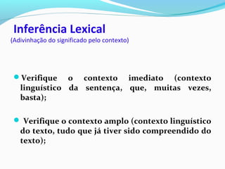 Inferência Lexical
(Adivinhação do significado pelo contexto)
Verifique o contexto imediato (contexto
linguístico da sentença, que, muitas vezes,
basta);
 Verifique o contexto amplo (contexto linguístico
do texto, tudo que já tiver sido compreendido do
texto);
 