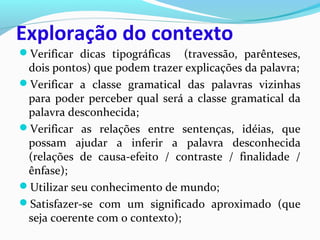 Exploração do contexto
Verificar dicas tipográficas (travessão, parênteses,
dois pontos) que podem trazer explicações da palavra;
Verificar a classe gramatical das palavras vizinhas
para poder perceber qual será a classe gramatical da
palavra desconhecida;
Verificar as relações entre sentenças, idéias, que
possam ajudar a inferir a palavra desconhecida
(relações de causa-efeito / contraste / finalidade /
ênfase);
Utilizar seu conhecimento de mundo;
Satisfazer-se com um significado aproximado (que
seja coerente com o contexto);
 
