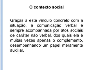 O contexto social


Graças a este vínculo concreto com a
situação, a comunicação verbal é
sempre acompanhada por atos sociais
de caráter não verbal, dos quais ela é
muitas vezes apenas o complemento,
desempenhando um papel meramente
auxiliar.
 