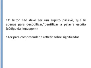 • O leitor não deve ser um sujeito passivo, que lê
apenas para decodificar/identificar a palavra escrita
(código da linguagem)

• Ler para compreender e refletir sobre significados
 