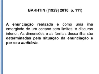 BAKHTIN ([1929] 2010, p. 111)


A enunciação realizada é como uma ilha
emergindo de um oceano sem limites, o discurso
interior. As dimensões e as formas dessa ilha são
determinadas pela situação da enunciação e
por seu auditório.
 