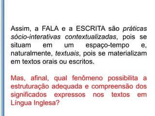Assim, a FALA e a ESCRITA são práticas
sócio-interativas contextualizadas, pois se
situam     em     um     espaço-tempo      e,
naturalmente, textuais, pois se materializam
em textos orais ou escritos.

Mas, afinal, qual fenômeno possibilita a
estruturação adequada e compreensão dos
significados expressos nos textos em
Língua Inglesa?
 