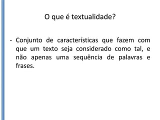 O que é textualidade?

- Conjunto de características que fazem com
  que um texto seja considerado como tal, e
  não apenas uma sequência de palavras e
  frases.
 