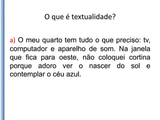 O que é textualidade?

a) O meu quarto tem tudo o que preciso: tv,
computador e aparelho de som. Na janela
que fica para oeste, não coloquei cortina
porque adoro ver o nascer do sol e
contemplar o céu azul.
 