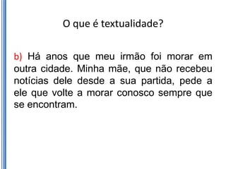 O que é textualidade?

b) Há anos que meu irmão foi morar em
outra cidade. Minha mãe, que não recebeu
notícias dele desde a sua partida, pede a
ele que volte a morar conosco sempre que
se encontram.
 