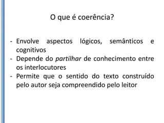 O que é coerência?

- Envolve aspectos lógicos, semânticos e
  cognitivos
- Depende do partilhar de conhecimento entre
  os interlocutores
- Permite que o sentido do texto construído
  pelo autor seja compreendido pelo leitor
 