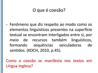 O que é coesão?

- Fenômeno que diz respeito ao modo como os
  elementos linguísticos presentes na superfície
  textual se encontram interligados entre si, por
  meio de recursos também linguísticos,
  formando sequências veiculadoras de
  sentidos. (KOCH, 2010, p.45).

Como a coesão se manifesta nos textos em
Língua Inglesa?
 