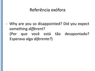 Referência exófora

- Why are you so disappointed? Did you expect
  something different?
  (Por que você está tão desapontado?
  Esperava algo diferente?)
 
