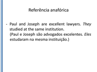Referência anafórica

- Paul and Joseph are excellent lawyers. They
  studied at the same institution.
  (Paul e Joseph são advogados excelentes. Eles
  estudaram na mesma instituição.)
 