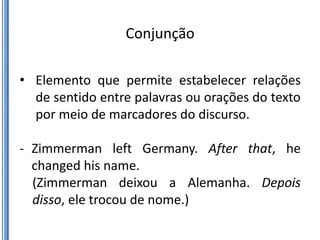Conjunção

• Elemento que permite estabelecer relações
  de sentido entre palavras ou orações do texto
  por meio de marcadores do discurso.

- Zimmerman left Germany. After that, he
  changed his name.
  (Zimmerman deixou a Alemanha. Depois
  disso, ele trocou de nome.)
 