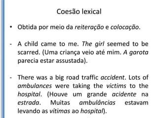 Coesão lexical
• Obtida por meio da reiteração e colocação.

- A child came to me. The girl seemed to be
  scarred. (Uma criança veio até mim. A garota
  parecia estar assustada).

- There was a big road traffic accident. Lots of
  ambulances were taking the victims to the
  hospital. (Houve um grande acidente na
  estrada. Muitas ambulâncias estavam
  levando as vítimas ao hospital).
 