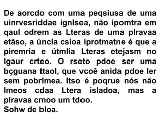 De aorcdo com uma peqsiusa de uma
uinrvesriddae ignlsea, não ipomtra em
qaul odrem as Lteras de uma plravaa
etãso, a úncia csioa iprotmatne é que a
piremria e útmlia Lteras etejasm no
lgaur crteo. O rseto pdoe ser uma
bçguana ttaol, que vcoê anida pdoe ler
sem pobrlmea. Itso é poqrue nós não
lmeos cdaa Ltera isladoa, mas a
plravaa cmoo um tdoo.
Sohw de bloa.
 
