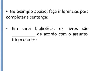 • No exemplo abaixo, faça inferências para
completar a sentença:

- Em uma biblioteca, os livros são
  __________ de acordo com o assunto,
  título e autor.
 