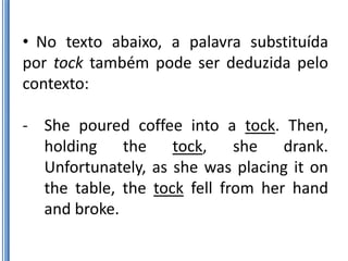 • No texto abaixo, a palavra substituída
por tock também pode ser deduzida pelo
contexto:

- She poured coffee into a tock. Then,
  holding the tock, she drank.
  Unfortunately, as she was placing it on
  the table, the tock fell from her hand
  and broke.
 