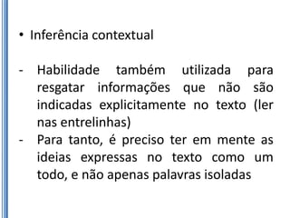 • Inferência contextual

- Habilidade também utilizada para
  resgatar informações que não são
  indicadas explicitamente no texto (ler
  nas entrelinhas)
- Para tanto, é preciso ter em mente as
  ideias expressas no texto como um
  todo, e não apenas palavras isoladas
 