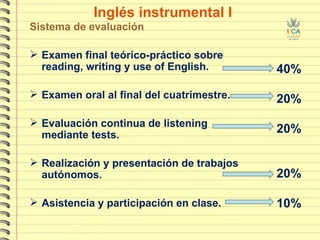 Inglés instrumental I Sistema de evaluación Examen final teórico-práctico sobre reading, writing y use of English. Examen oral al final del cuatrimestre. Evaluación continua de listening mediante tests.  Realización y presentación de trabajos autónomos. Asistencia y participación en clase. 40% 20% 20% 20% 10% 