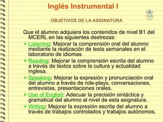 Inglés Instrumental I OBJETIVOS DE LA ASIGNATURA Que el alumno adquiera los contenidos de nivel B1 del MCERL en las siguientes destrezas:  Listening : Mejorar la comprensión oral del alumno mediante la realización de tests semanales en el laboratorio de idiomas Reading : Mejorar la comprensión escrita del alumno a través de textos sobre la cultura y actualidad inglesa.  Speaking : Mejorar la expresión y pronunciación oral del alumno a través de role-plays, conversaciones, entrevistas, presentaciones orales. Use of English : Adecuar la precisión sintáctica y gramatical del alumno al nivel de esta asignatura.  Writing : Mejorar la expresión escrita del alumno a través de trabajos controlados y trabajos autónomos. 