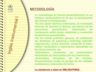 METODOLOGÍA La metodología se basará primordialmente en un enfoque comunicativo en el que la participación del alumno es fundamental.  En las clases teóricas (miércoles), se enseñarán técnicas de escritura y lectura, uso básico de las estructuras gramaticales, adquisición de vocabulario sobre temas cotidianos y resolución de ejercicios gramaticales. En las clases prácticas (jueves), se enfatizarán las destrezas de speaking y listening: describir experiencias, contar historias, transmitir lo leído, utilizar vocabulario y expresiones aprendidos en las clases teóricas, etc. Actividades formativas no presenciales: Actividades de intercambio con los americanos. Actividades formativas de las tutorías: Presentaciones orales en grupos de los trabajos autónomos y resolución de dudas. La asistencia a clase es OBLIGATORIA. 