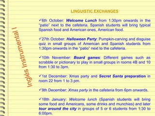 LINGUISTIC EXCHANGES 6th October:  Welcome Lunch  from 1:30pm onwards in the “patio” next to the cafeteria. Spanish students will bring typical Spanish food and American ones, American food. 27th October:  Halloween Party : Pumpkin-carving and disguise quiz in small groups of American and Spanish students from 1:30pm onwards in the “patio” next to the cafeteria. 10th November:  Board games : Different games such as scrabble or pictionary to play in small groups in rooms 4B and 10 from 1:30 to 3pm.  1st December: Xmas party and  Secret Santa  preparation  in room 22 from 1 to 3 pm. 9th December:  Xmas party  in the cafeteria from 6pm onwards. 18th January:  Welcome lunch  (Spanish students will bring some food and Americans, some drinks and munchies) and later  tour around the city   in groups of 5 or 6 students from 1:30 to 6:00pm. 