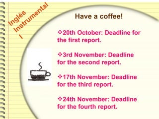 Inglés Instrumental  I Have a coffee! 20th October: Deadline for the first report.  3rd November: Deadline for the second report. 17th November: Deadline for the third report. 24th November: Deadline for the fourth report. 