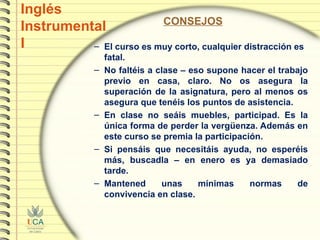Inglés Instrumental I CONSEJOS El curso es muy corto, cualquier distracción es fatal. No faltéis a clase – eso supone hacer el trabajo previo en casa, claro. No os asegura la superación de la asignatura, pero al menos os asegura que tenéis los puntos de asistencia. En clase no seáis muebles, participad. Es la única forma de perder la vergüenza. Además en este curso se premia la participación. Si pensáis que necesitáis ayuda, no esperéis más, buscadla – en enero es ya demasiado tarde. Mantened unas mínimas normas de convivencia en clase.  