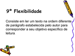 9º Flexibilidade
Consiste em ler um texto na ordem diferente
de parágrafo estabelecida pelo autor para
corresponder a seu objetivo específico de
leitura.
 