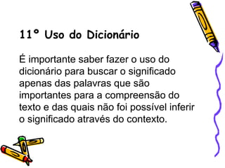 11º Uso do Dicionário
É importante saber fazer o uso do
dicionário para buscar o significado
apenas das palavras que são
importantes para a compreensão do
texto e das quais não foi possível inferir
o significado através do contexto.
 
