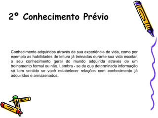 2º Conhecimento Prévio
Conhecimento adquiridos através de sua experiência de vida, como por
exemplo as habilidades de leitura já treinadas durante sua vida escolar,
o seu conhecimento geral do mundo adquirida através de um
treinamento formal ou não. Lembra - se de que determinada informação
só tem sentido se você estabelecer relações com conhecimento já
adquiridos e armazenados.
 