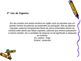 3° Uso de Cognatos
Em seu contato com textos escritos em inglês você vai perceber que um
grande número de palavras se assemelha ao português. São as palavras
cognatas, palavras transparentes fáceis de serem entendidas devem-se,
contudo estar atento aos falsos cognatos, palavras que embora passassem
a mesmo sentido, daí o candidato de observar se tal significado e adequado
ao contexto.
Ex: pretent - fingir
Entend - pretender
 