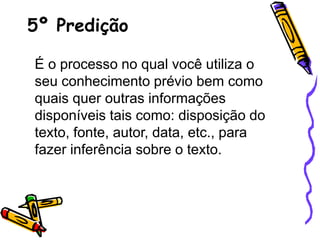5º Predição
É o processo no qual você utiliza o
seu conhecimento prévio bem como
quais quer outras informações
disponíveis tais como: disposição do
texto, fonte, autor, data, etc., para
fazer inferência sobre o texto.
 