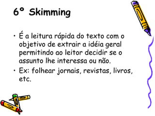 6º Skimming
• É a leitura rápida do texto com o
objetivo de extrair a idéia geral
permitindo ao leitor decidir se o
assunto lhe interessa ou não.
• Ex: folhear jornais, revistas, livros,
etc.
 
